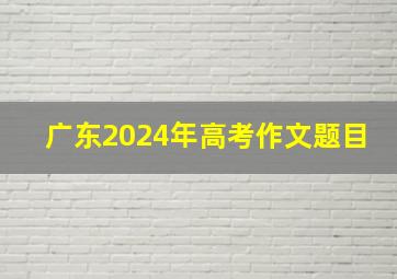 广东2024年高考作文题目