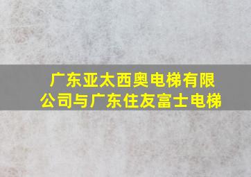 广东亚太西奥电梯有限公司与广东住友富士电梯