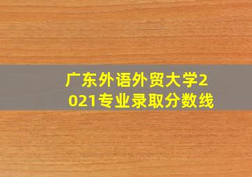 广东外语外贸大学2021专业录取分数线