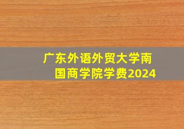 广东外语外贸大学南国商学院学费2024