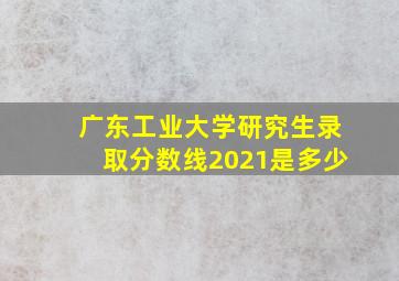 广东工业大学研究生录取分数线2021是多少