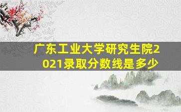 广东工业大学研究生院2021录取分数线是多少