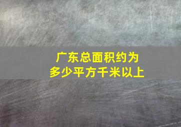 广东总面积约为多少平方千米以上