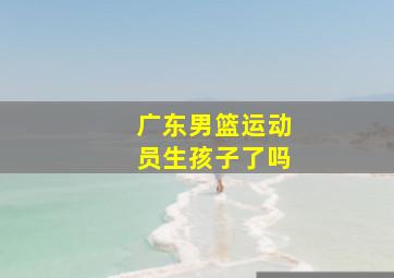 广东男篮运动员生孩子了吗