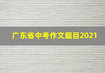 广东省中考作文题目2021