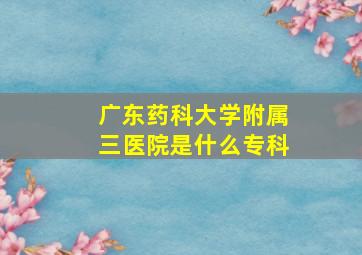 广东药科大学附属三医院是什么专科