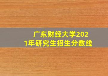 广东财经大学2021年研究生招生分数线