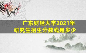 广东财经大学2021年研究生招生分数线是多少