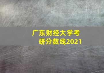 广东财经大学考研分数线2021