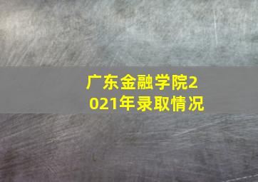 广东金融学院2021年录取情况