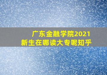 广东金融学院2021新生在哪读大专呢知乎