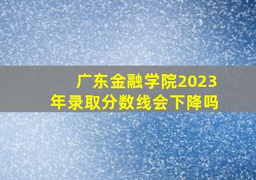 广东金融学院2023年录取分数线会下降吗