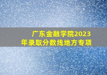 广东金融学院2023年录取分数线地方专项