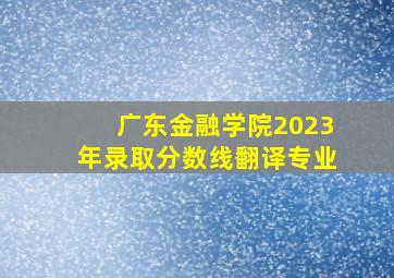 广东金融学院2023年录取分数线翻译专业