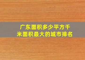 广东面积多少平方千米面积最大的城市排名