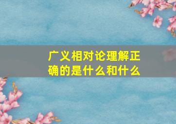 广义相对论理解正确的是什么和什么