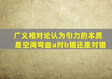 广义相对论认为引力的本质是空间弯曲a对b错还是对错