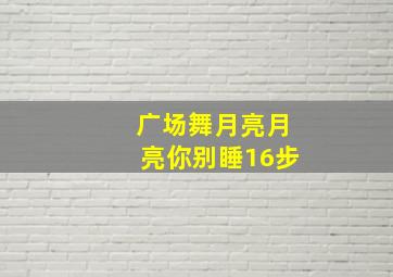 广场舞月亮月亮你别睡16步