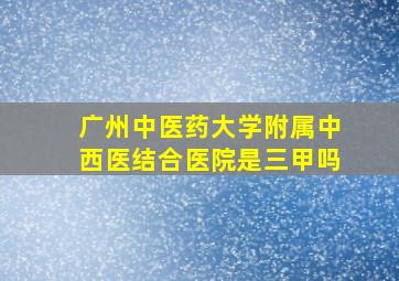 广州中医药大学附属中西医结合医院是三甲吗