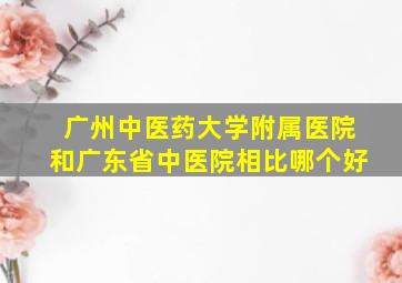 广州中医药大学附属医院和广东省中医院相比哪个好