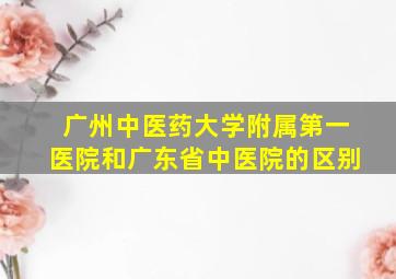 广州中医药大学附属第一医院和广东省中医院的区别