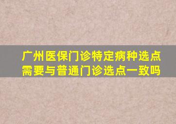 广州医保门诊特定病种选点需要与普通门诊选点一致吗