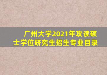 广州大学2021年攻读硕士学位研究生招生专业目录