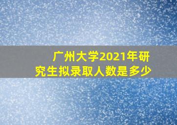 广州大学2021年研究生拟录取人数是多少