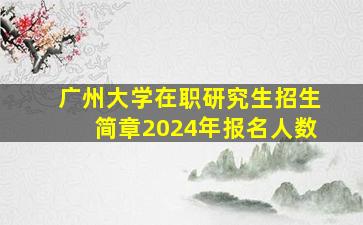 广州大学在职研究生招生简章2024年报名人数