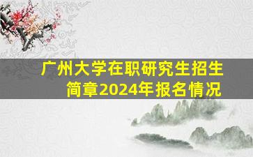 广州大学在职研究生招生简章2024年报名情况