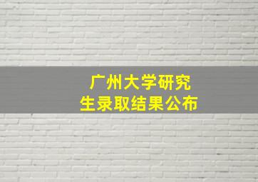 广州大学研究生录取结果公布