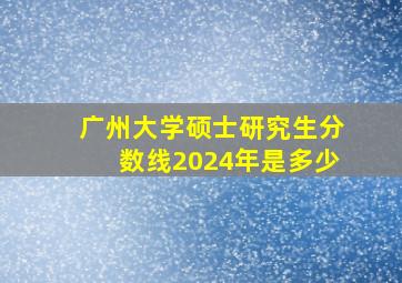 广州大学硕士研究生分数线2024年是多少