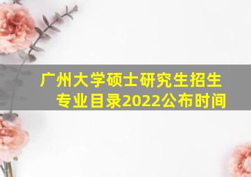 广州大学硕士研究生招生专业目录2022公布时间