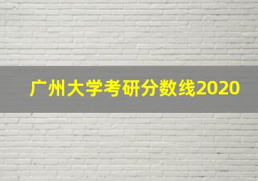 广州大学考研分数线2020