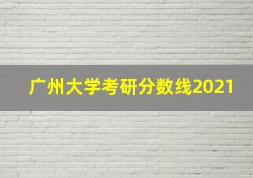 广州大学考研分数线2021