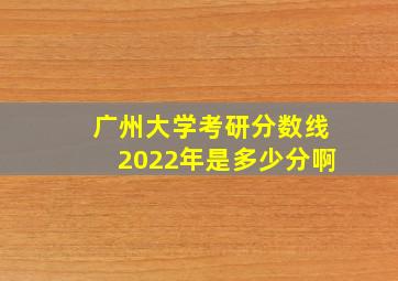 广州大学考研分数线2022年是多少分啊