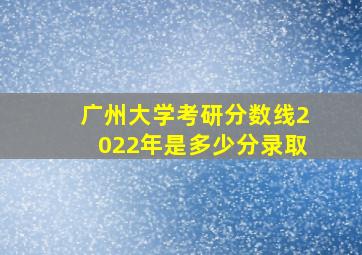 广州大学考研分数线2022年是多少分录取