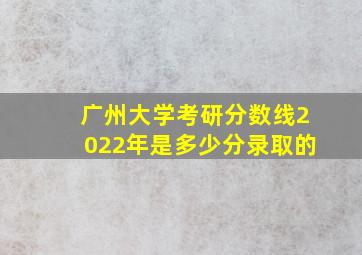 广州大学考研分数线2022年是多少分录取的