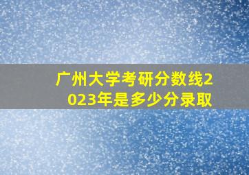 广州大学考研分数线2023年是多少分录取