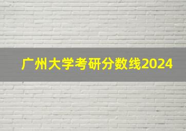 广州大学考研分数线2024