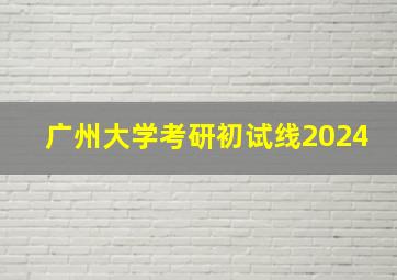 广州大学考研初试线2024