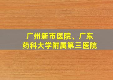 广州新市医院、广东药科大学附属第三医院