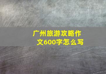 广州旅游攻略作文600字怎么写