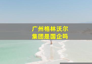 广州格林沃尔集团是国企吗