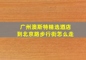 广州澳斯特精选酒店到北京路步行街怎么走