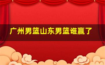 广州男篮山东男篮谁赢了