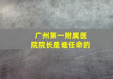 广州第一附属医院院长是谁任命的