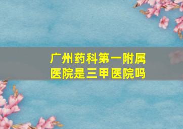 广州药科第一附属医院是三甲医院吗