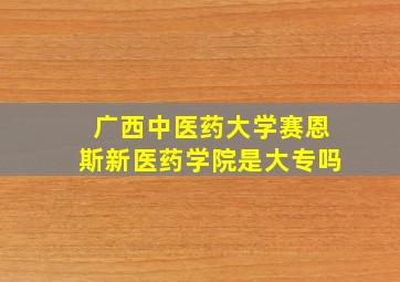 广西中医药大学赛恩斯新医药学院是大专吗