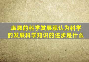 库恩的科学发展观认为科学的发展科学知识的进步是什么